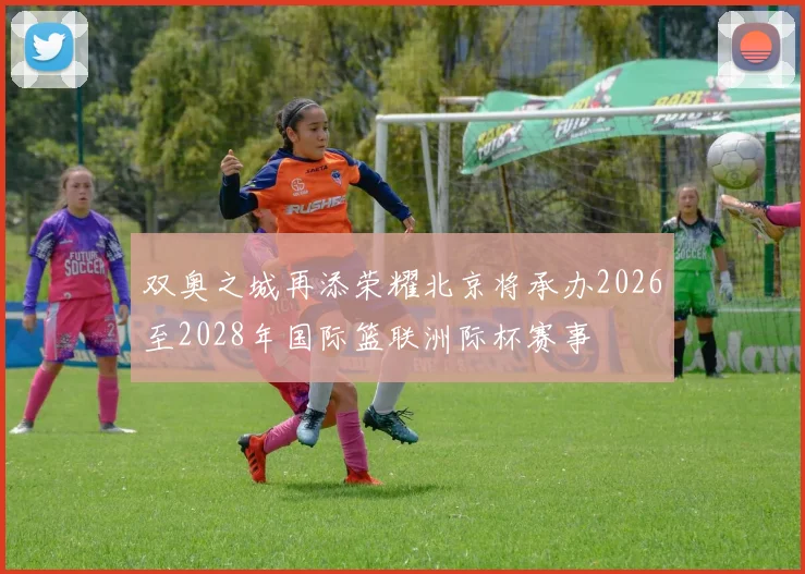 双奥之城再添荣耀北京将承办2026至2028年国际篮联洲际杯赛事