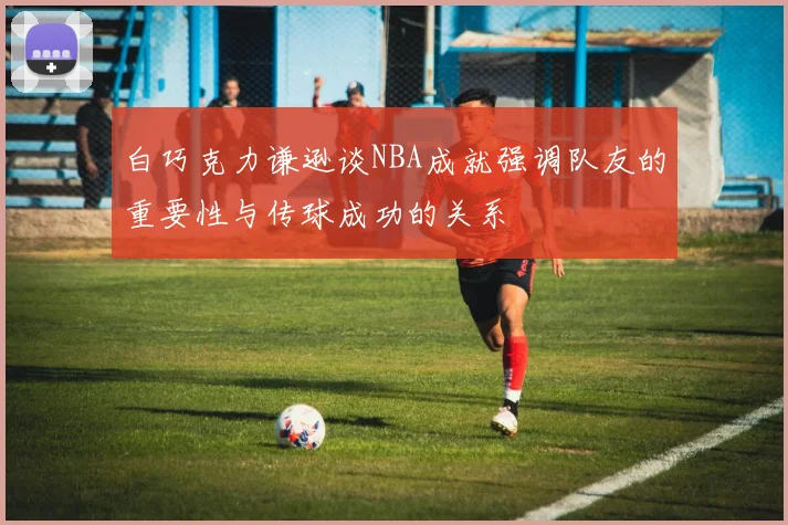 白巧克力谦逊谈NBA成就强调队友的重要性与传球成功的关系