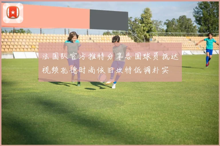 法国队官方推特分享各国球员抵达视频孔德时尚依旧坎特低调朴实