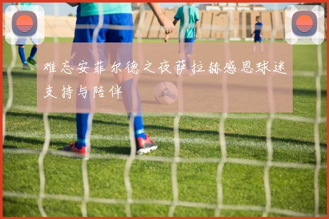 难忘安菲尔德之夜萨拉赫感恩球迷支持与陪伴
