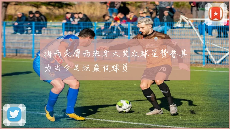 梅西荣膺西班牙大奖众球星赞誉其为当今足坛最佳球员