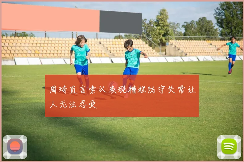 周琦直言索汉表现糟糕防守失常让人无法忍受