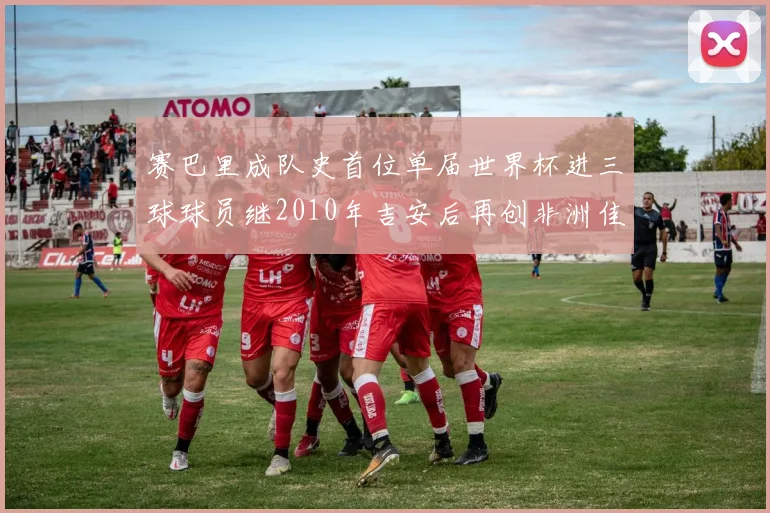 赛巴里成队史首位单届世界杯进三球球员继2010年吉安后再创非洲佳绩