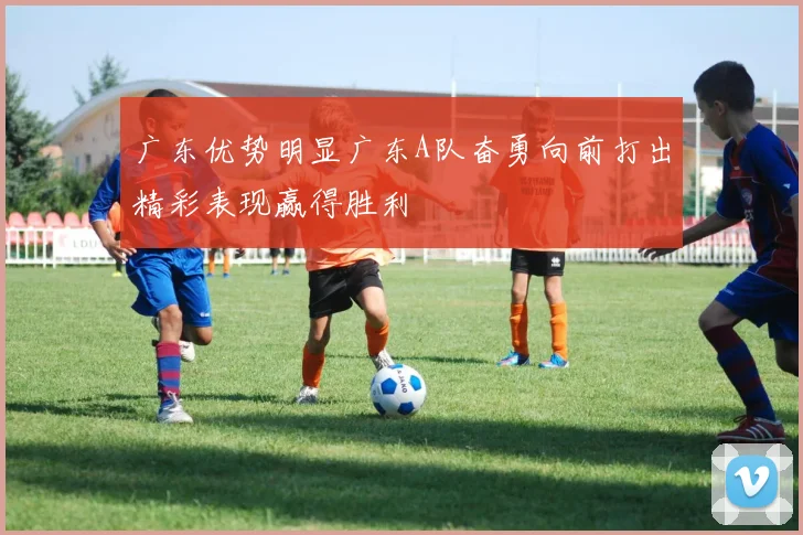 广东优势明显广东A队奋勇向前打出精彩表现赢得胜利